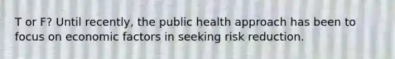 T or F? Until recently, the public health approach has been to focus on economic factors in seeking risk reduction.