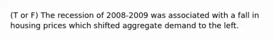 (T or F) The recession of 2008-2009 was associated with a fall in housing prices which shifted aggregate demand to the left.