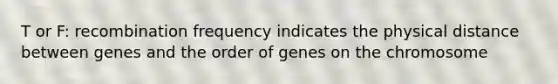 T or F: recombination frequency indicates the physical distance between genes and the order of genes on the chromosome