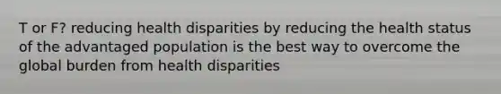 T or F? reducing health disparities by reducing the health status of the advantaged population is the best way to overcome the global burden from health disparities