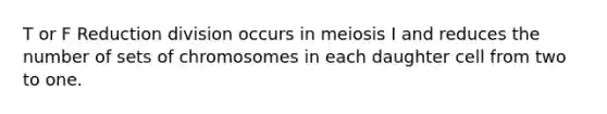 T or F Reduction division occurs in meiosis I and reduces the number of sets of chromosomes in each daughter cell from two to one.