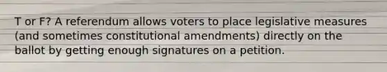 T or F? A referendum allows voters to place legislative measures (and sometimes constitutional amendments) directly on the ballot by getting enough signatures on a petition.