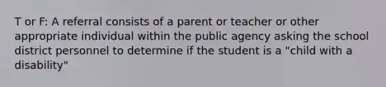 T or F: A referral consists of a parent or teacher or other appropriate individual within the public agency asking the school district personnel to determine if the student is a "child with a disability"