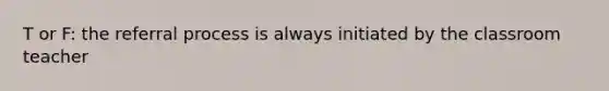 T or F: the referral process is always initiated by the classroom teacher