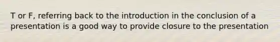 T or F, referring back to the introduction in the conclusion of a presentation is a good way to provide closure to the presentation