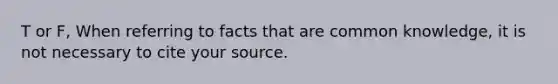 T or F, When referring to facts that are common knowledge, it is not necessary to cite your source.