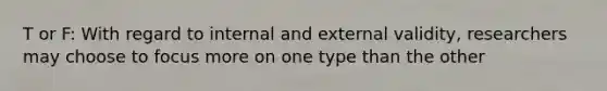 T or F: With regard to internal and external validity, researchers may choose to focus more on one type than the other