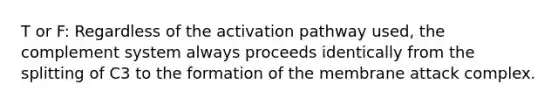 T or F: Regardless of the activation pathway used, the complement system always proceeds identically from the splitting of C3 to the formation of the membrane attack complex.