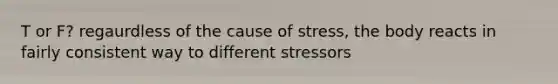 T or F? regaurdless of the cause of stress, the body reacts in fairly consistent way to different stressors