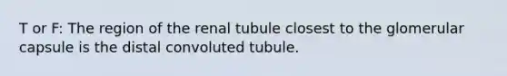 T or F: The region of the renal tubule closest to the glomerular capsule is the distal convoluted tubule.