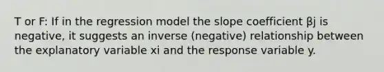 T or F: If in the regression model the slope coefficient βj is negative, it suggests an inverse (negative) relationship between the explanatory variable xi and the response variable y.