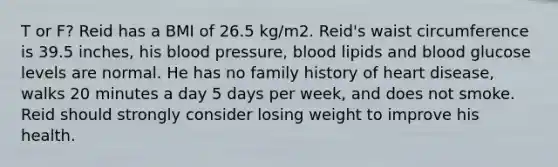 T or F? Reid has a BMI of 26.5 kg/m2. Reid's waist circumference is 39.5 inches, his blood pressure, blood lipids and blood glucose levels are normal. He has no family history of heart disease, walks 20 minutes a day 5 days per week, and does not smoke. Reid should strongly consider losing weight to improve his health.