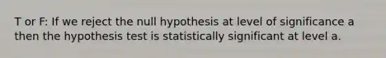 T or F: If we reject the null hypothesis at level of significance a then the hypothesis test is statistically significant at level a.