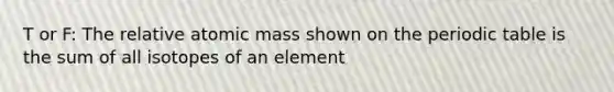 T or F: The relative atomic mass shown on the periodic table is the sum of all isotopes of an element