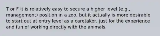 T or F It is relatively easy to secure a higher level (e.g., management) position in a zoo, but it actually is more desirable to start out at entry level as a caretaker, just for the experience and fun of working directly with the animals.