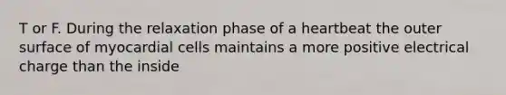 T or F. During the relaxation phase of a heartbeat the outer surface of myocardial cells maintains a more positive electrical charge than the inside