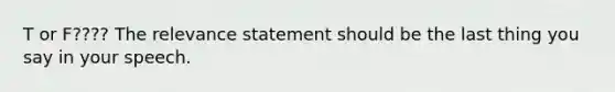 T or F???? The relevance statement should be the last thing you say in your speech.