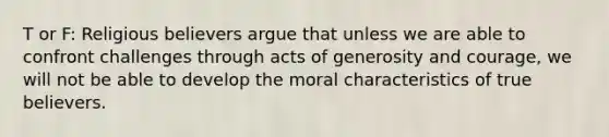 T or F: Religious believers argue that unless we are able to confront challenges through acts of generosity and courage, we will not be able to develop the moral characteristics of true believers.