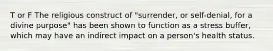 T or F The religious construct of "surrender, or self-denial, for a divine purpose" has been shown to function as a stress buffer, which may have an indirect impact on a person's health status.