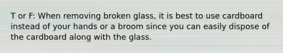 T or F: When removing broken glass, it is best to use cardboard instead of your hands or a broom since you can easily dispose of the cardboard along with the glass.