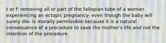 t or f: removing all or part of the fallopian tube of a woman experiencing an ectopic pregnancy- even though the baby will surely die- is morally permissible because it is a natural consequence of a procedure to save the mother's life and not the intention of the procedure