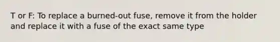 T or F: To replace a burned-out fuse, remove it from the holder and replace it with a fuse of the exact same type