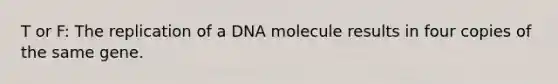 T or F: The replication of a DNA molecule results in four copies of the same gene.