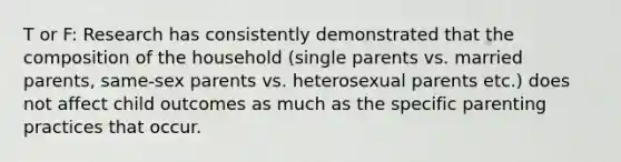 T or F: Research has consistently demonstrated that the composition of the household (single parents vs. married parents, same-sex parents vs. heterosexual parents etc.) does not affect child outcomes as much as the specific parenting practices that occur.