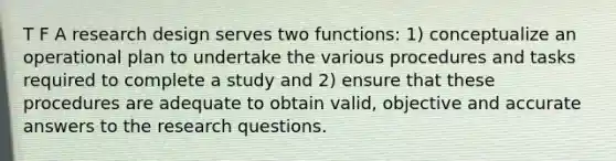 T F A research design serves two functions: 1) conceptualize an operational plan to undertake the various procedures and tasks required to complete a study and 2) ensure that these procedures are adequate to obtain valid, objective and accurate answers to the research questions.