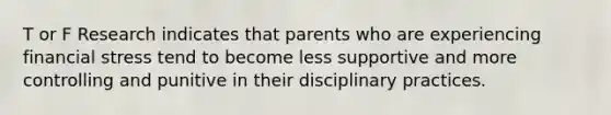 T or F Research indicates that parents who are experiencing financial stress tend to become less supportive and more controlling and punitive in their disciplinary practices.