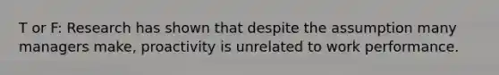 T or F: Research has shown that despite the assumption many managers make, proactivity is unrelated to work performance.