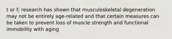 t or f; research has shown that musculoskeletal degeneration may not be entirely age-related and that certain measures can be taken to prevent loss of muscle strength and functional immobility with aging