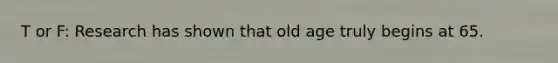 T or F: Research has shown that old age truly begins at 65.