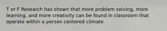 T or F Research has shown that more problem solving, more learning, and more creativity can be found in classroom that operate within a person centered climate