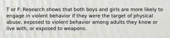 T or F: Research shows that both boys and girls are more likely to engage in violent behavior if they were the target of physical abuse, exposed to violent behavior among adults they know or live with, or exposed to weapons.