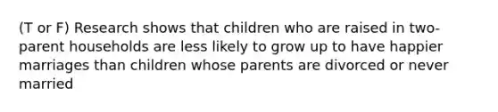 (T or F) Research shows that children who are raised in two-parent households are less likely to grow up to have happier marriages than children whose parents are divorced or never married