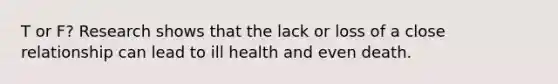 T or F? Research shows that the lack or loss of a close relationship can lead to ill health and even death.