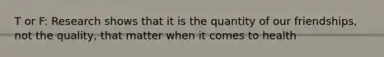 T or F: Research shows that it is the quantity of our friendships, not the quality, that matter when it comes to health