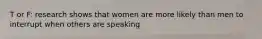 T or F: research shows that women are more likely than men to interrupt when others are speaking