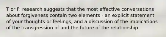 T or F: research suggests that the most effective conversations about forgiveness contain two elements - an explicit statement of your thoughts or feelings, and a discussion of the implications of the transgression of and the future of the relationship