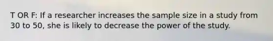 T OR F: If a researcher increases the sample size in a study from 30 to 50, she is likely to decrease the power of the study.