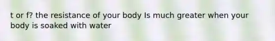 t or f? the resistance of your body Is much greater when your body is soaked with water