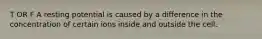 T OR F A resting potential is caused by a difference in the concentration of certain ions inside and outside the cell.