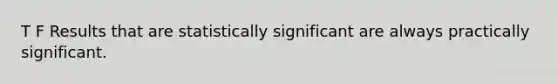 T F Results that are statistically significant are always practically significant.