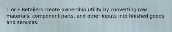 T or F Retailers create ownership utility by converting raw materials, component parts, and other inputs into finished goods and services.