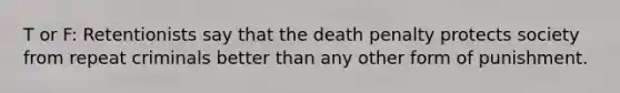 T or F: Retentionists say that the death penalty protects society from repeat criminals better than any other form of punishment.