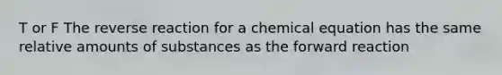 T or F The reverse reaction for a chemical equation has the same relative amounts of substances as the forward reaction