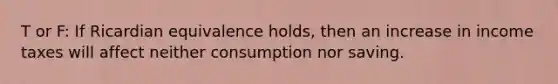 T or F: If Ricardian equivalence​ holds, then an increase in income taxes will affect neither consumption nor saving.