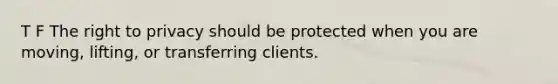 T F The right to privacy should be protected when you are moving, lifting, or transferring clients.