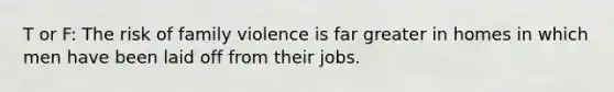 T or F: The risk of family violence is far greater in homes in which men have been laid off from their jobs.